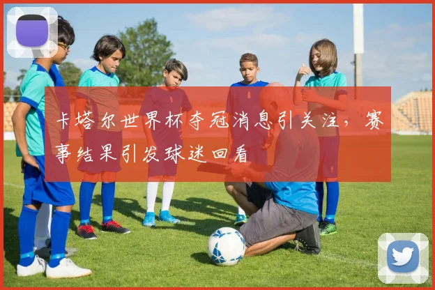 卡塔尔世界杯夺冠消息引关注，赛事结果引发球迷回看