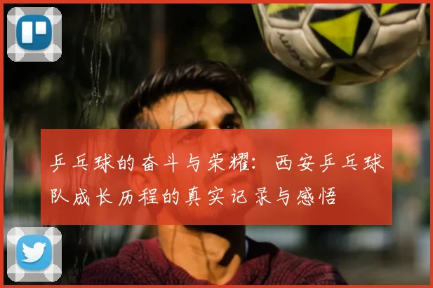 乒乓球的奋斗与荣耀：西安乒乓球队成长历程的真实记录与感悟