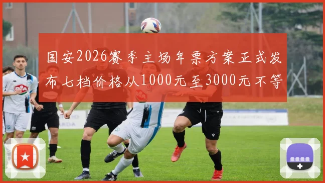 国安2026赛季主场年票方案正式发布七档价格从1000元至3000元不等