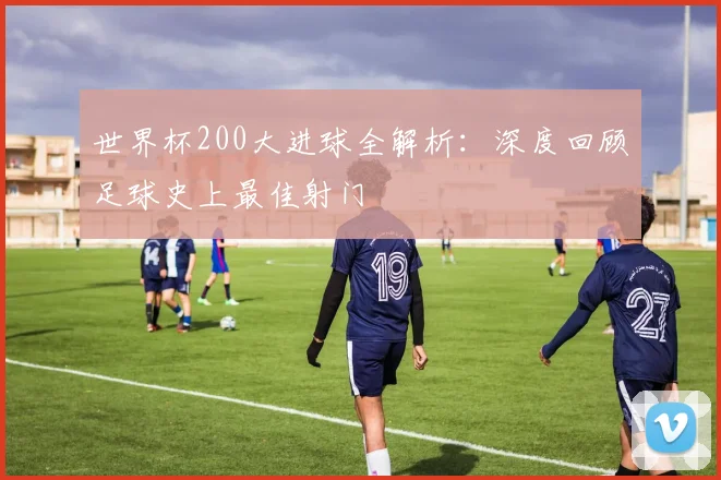 世界杯200大进球全解析：深度回顾足球史上最佳射门