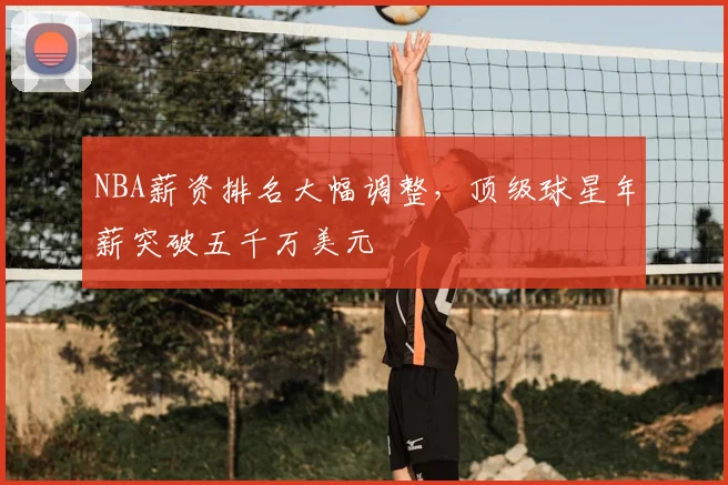 NBA薪资排名大幅调整,顶级球星年薪突破五千万美元